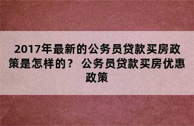 2017年最新的公务员贷款买房政策是怎样的？ 公务员贷款买房优惠政策